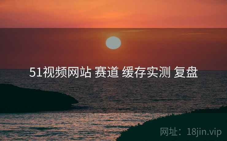 51视频网站 赛道 缓存实测 复盘