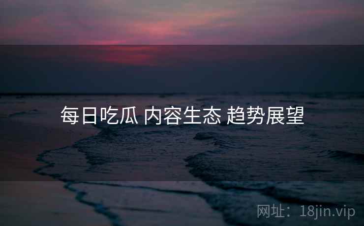 每日吃瓜 内容生态 趋势展望  第1张