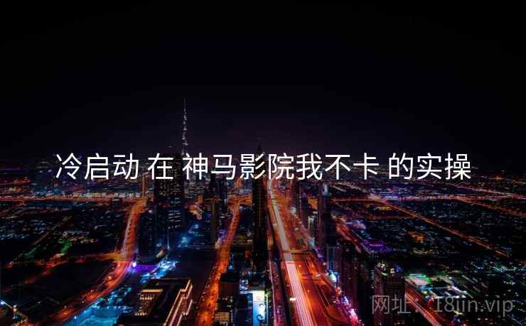 冷启动 在 神马影院我不卡 的实操
