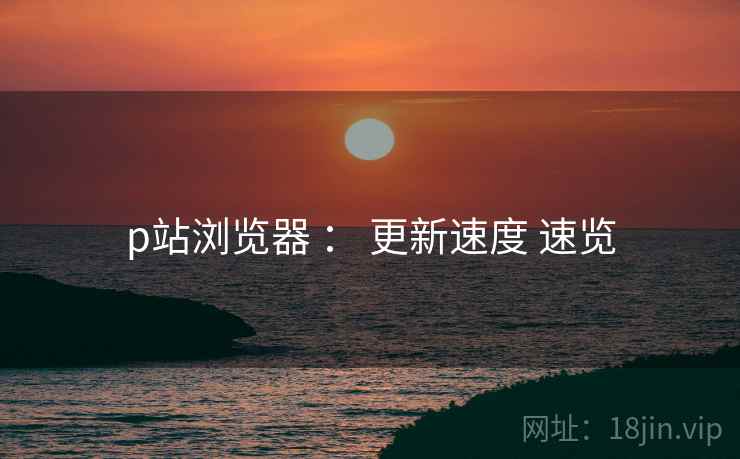 p站浏览器 ： 更新速度 速览