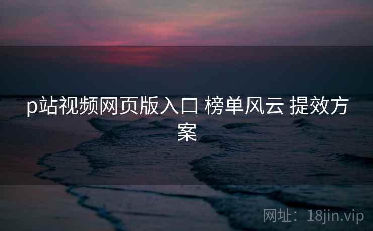 p站视频网页版入口 榜单风云 提效方案