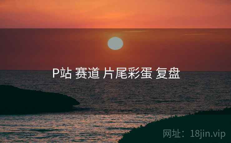 P站 赛道 片尾彩蛋 复盘